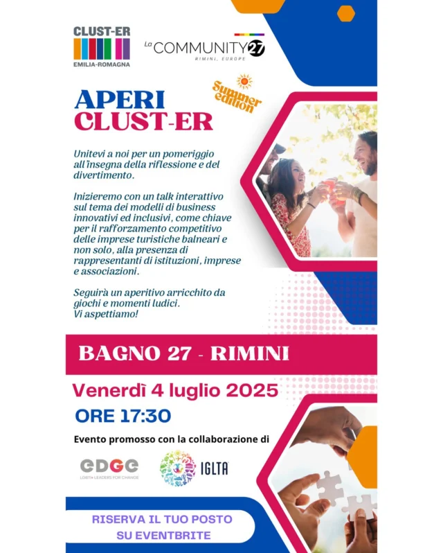 RISERVATO AGLI IMPRENDITORI.
Cari tutti,
abbiamo il piacere di invitarvi ad una iniziativa che si terrà il prossimo 4 luglio, a partire dalle ore 17:30, a Rimini presso La Community 27, stabilimento balneare a Rimini.
Si tratta di un nuovo appuntamento di una serie di incontri che, con gli altri Clust-ER, abbiamo denominato AperiClust-ER e che stiamo promuovendo a partire dallo scorso mese di aprile, con lo scopo di fare rete tra i Soci delle nostre Associazioni e i vari stakeholders con i quali stiamo collaborando.
Per questo appuntamento, abbiamo pensato ad un momento di riflessione con un talk sui temi legati all’inclusione nelle imprese turistiche del territorio, che anticipa un momento più ludico nel quale potremmo anche fare un aperitivo insieme.  Vi riporto di seguito il Save The Date e il link per la registrazione (abbiamo a disposizione solo pochi posti).  Spero di incontrarvi in questa occasione così importante  Un caro saluto  LINK DI REGISTRAZIONE
https://www.eventbrite.it/e/apericluster-er-summer-edition-bagno27-tickets-1412352928629?aff=oddtdtcreator